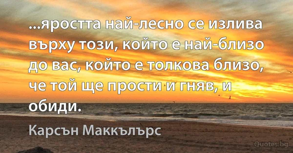 ...яростта най-лесно се излива върху този, който е най-близо до вас, който е толкова близо, че той ще прости и гняв, и обиди. (Карсън Маккълърс)