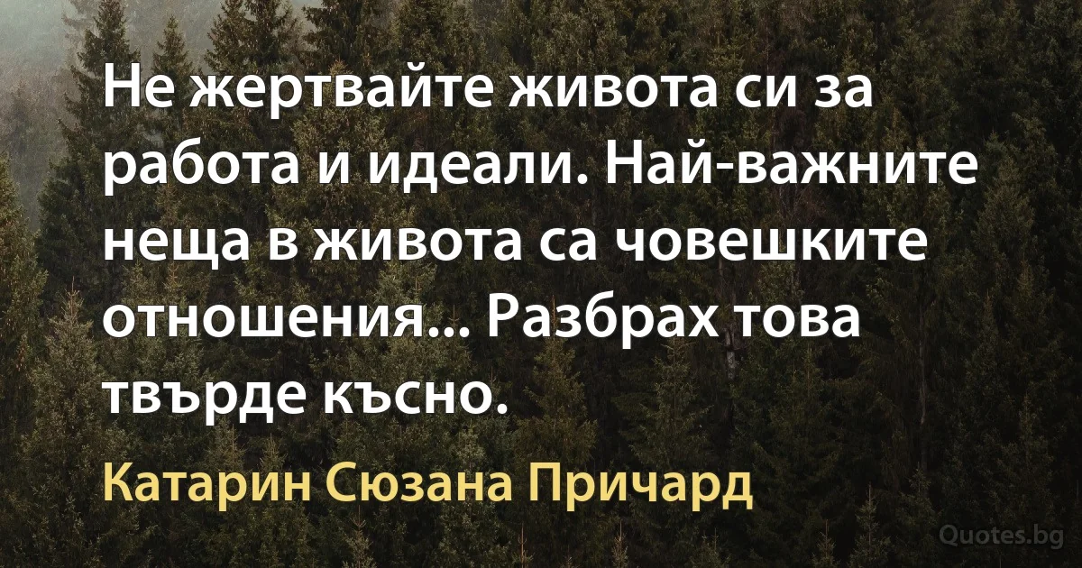 Не жертвайте живота си за работа и идеали. Най-важните неща в живота са човешките отношения... Разбрах това твърде късно. (Катарин Сюзана Причард)