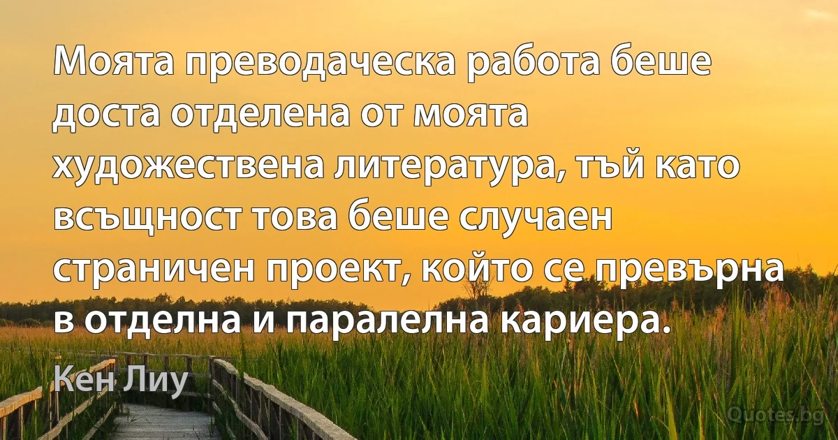 Моята преводаческа работа беше доста отделена от моята художествена литература, тъй като всъщност това беше случаен страничен проект, който се превърна в отделна и паралелна кариера. (Кен Лиу)