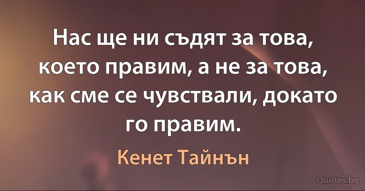 Нас ще ни съдят за това, което правим, а не за това, как сме се чувствали, докато го правим. (Кенет Тайнън)