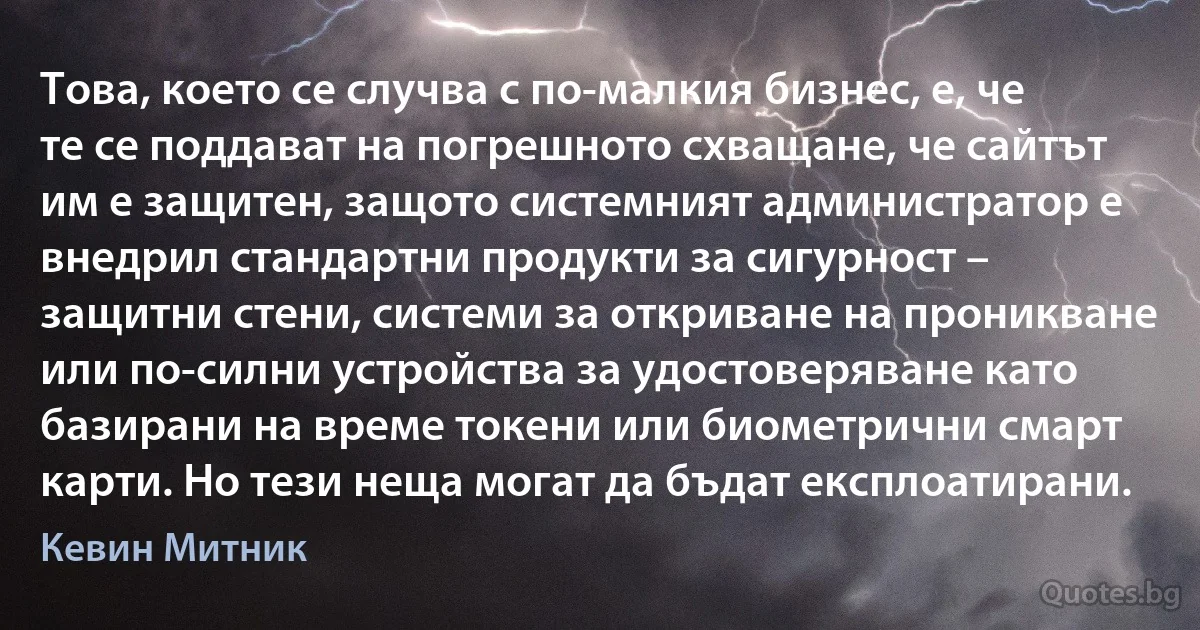 Това, което се случва с по-малкия бизнес, е, че те се поддават на погрешното схващане, че сайтът им е защитен, защото системният администратор е внедрил стандартни продукти за сигурност – защитни стени, системи за откриване на проникване или по-силни устройства за удостоверяване като базирани на време токени или биометрични смарт карти. Но тези неща могат да бъдат експлоатирани. (Кевин Митник)