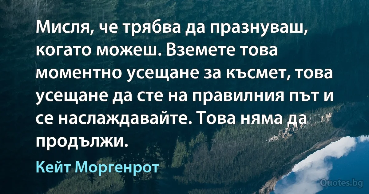 Мисля, че трябва да празнуваш, когато можеш. Вземете това моментно усещане за късмет, това усещане да сте на правилния път и се наслаждавайте. Това няма да продължи. (Кейт Моргенрот)