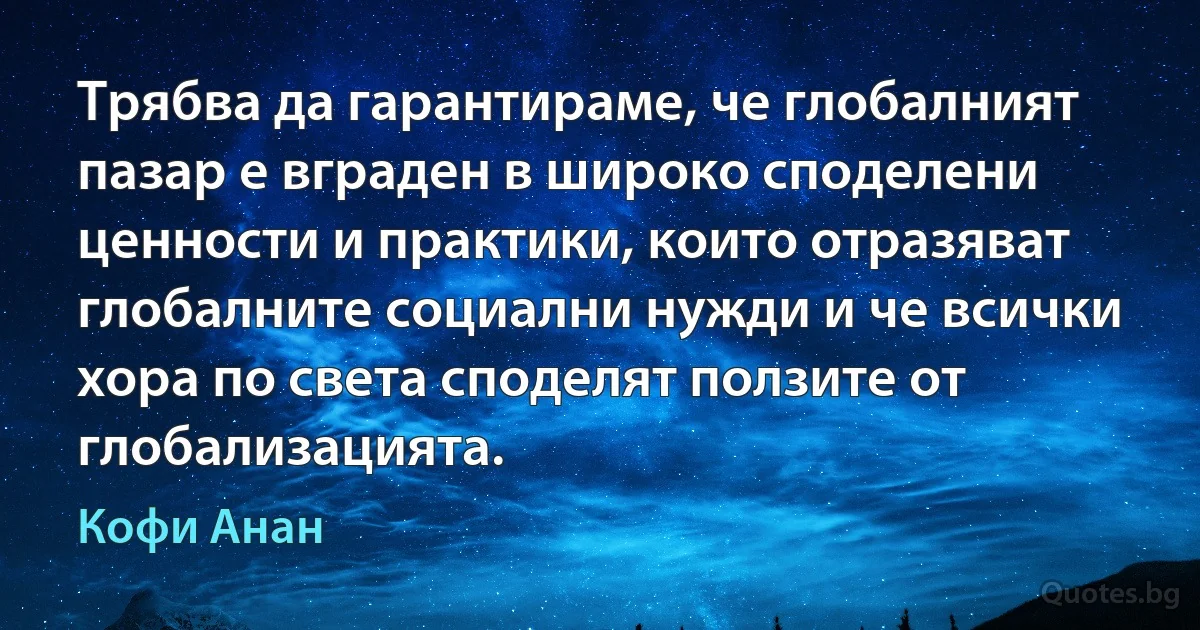 Трябва да гарантираме, че глобалният пазар е вграден в широко споделени ценности и практики, които отразяват глобалните социални нужди и че всички хора по света споделят ползите от глобализацията. (Кофи Анан)