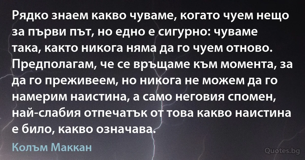 Рядко знаем какво чуваме, когато чуем нещо за първи път, но едно е сигурно: чуваме така, както никога няма да го чуем отново. Предполагам, че се връщаме към момента, за да го преживеем, но никога не можем да го намерим наистина, а само неговия спомен, най-слабия отпечатък от това какво наистина е било, какво означава. (Колъм Маккан)