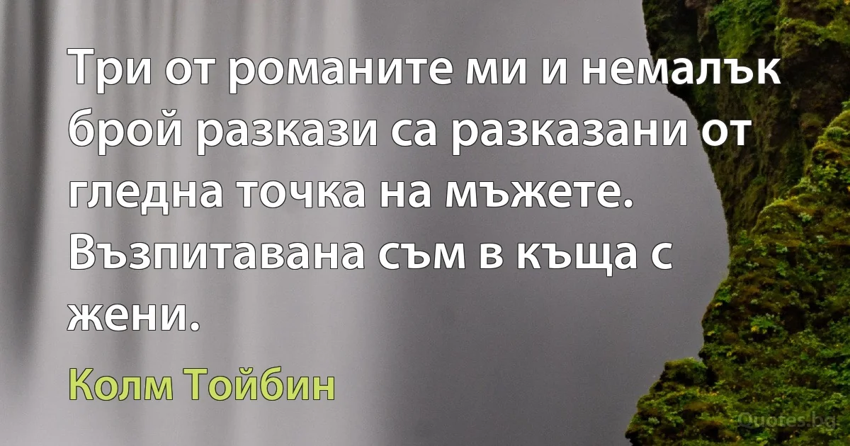 Три от романите ми и немалък брой разкази са разказани от гледна точка на мъжете. Възпитавана съм в къща с жени. (Колм Тойбин)