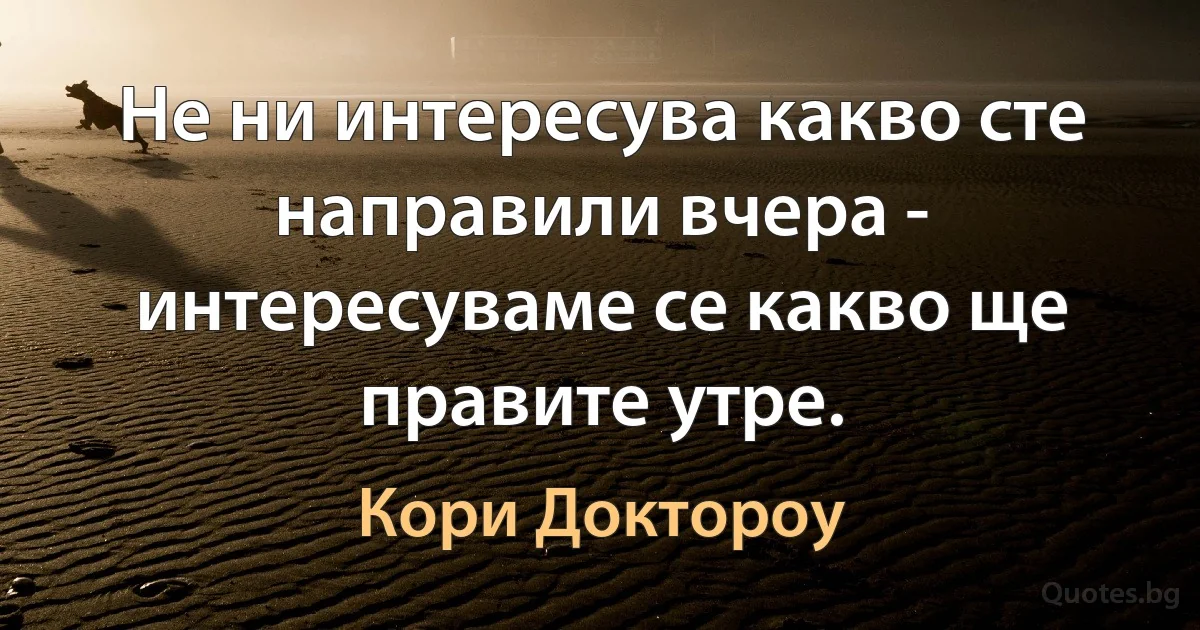 Не ни интересува какво сте направили вчера - интересуваме се какво ще правите утре. (Кори Доктороу)