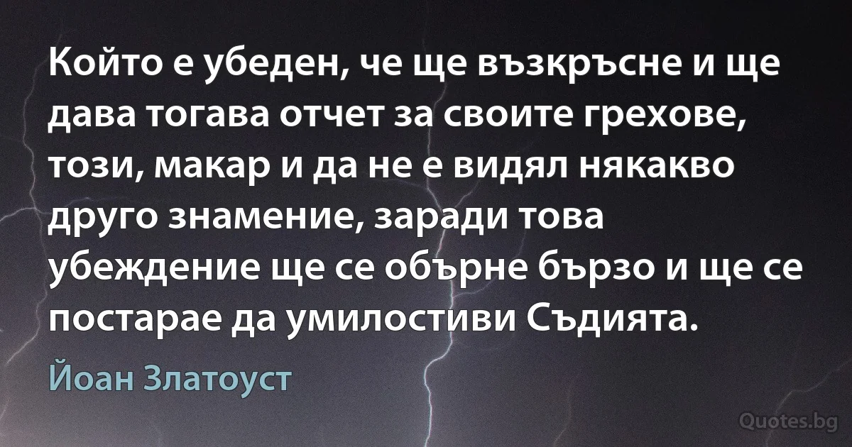 Който е убеден, че ще възкръсне и ще дава тогава отчет за своите грехове, този, макар и да не е видял някакво друго знамение, заради това убеждение ще се обърне бързо и ще се постарае да умилостиви Съдията. (Йоан Златоуст)