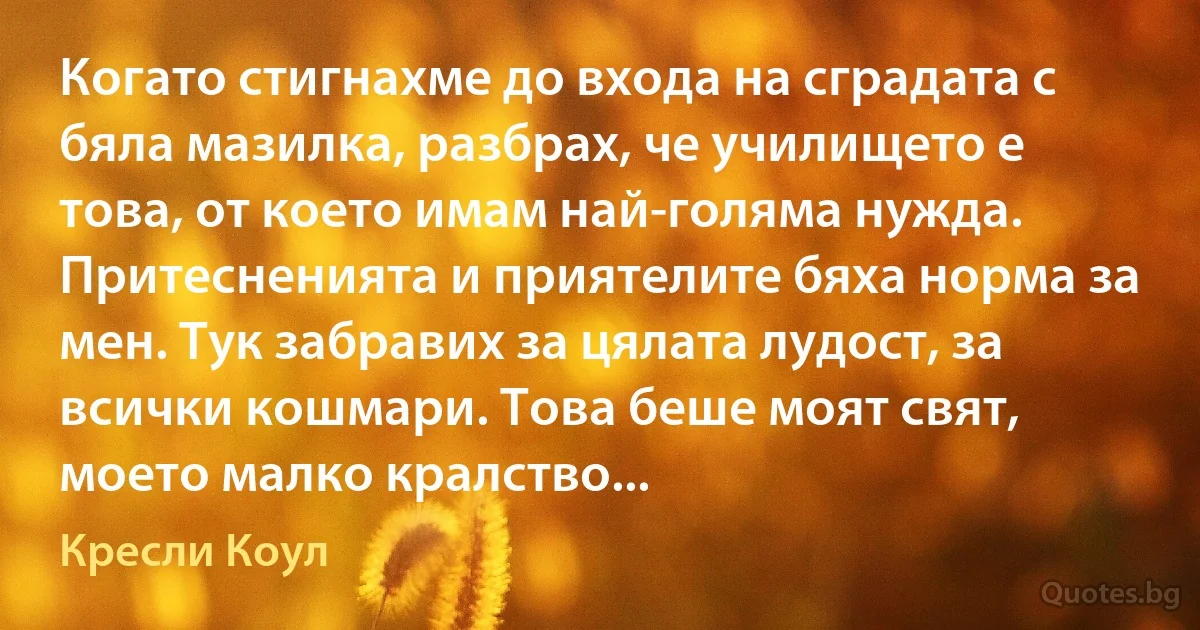 Когато стигнахме до входа на сградата с бяла мазилка, разбрах, че училището е това, от което имам най-голяма нужда. Притесненията и приятелите бяха норма за мен. Тук забравих за цялата лудост, за всички кошмари. Това беше моят свят, моето малко кралство... (Кресли Коул)