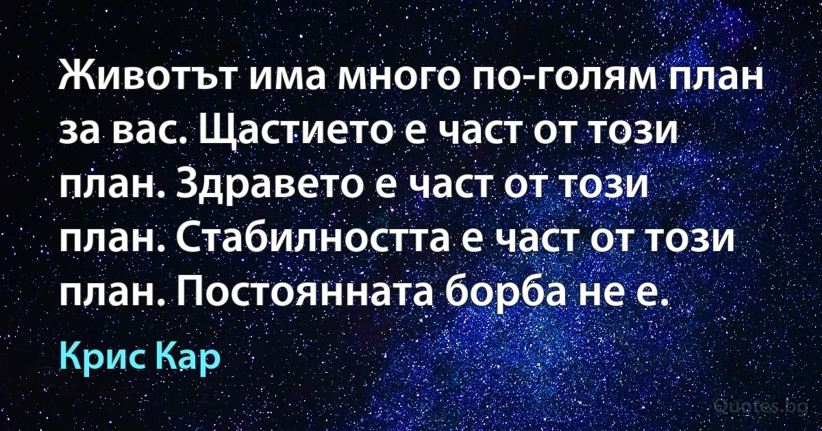 Животът има много по-голям план за вас. Щастието е част от този план. Здравето е част от този план. Стабилността е част от този план. Постоянната борба не е. (Крис Кар)