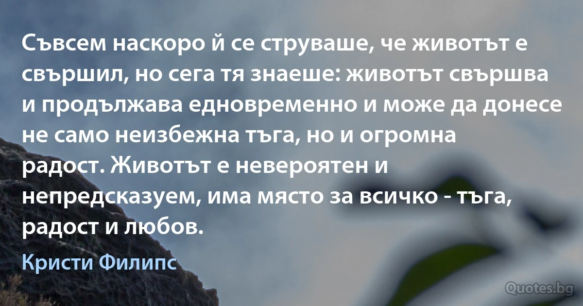 Съвсем наскоро й се струваше, че животът е свършил, но сега тя знаеше: животът свършва и продължава едновременно и може да донесе не само неизбежна тъга, но и огромна радост. Животът е невероятен и непредсказуем, има място за всичко - тъга, радост и любов. (Кристи Филипс)