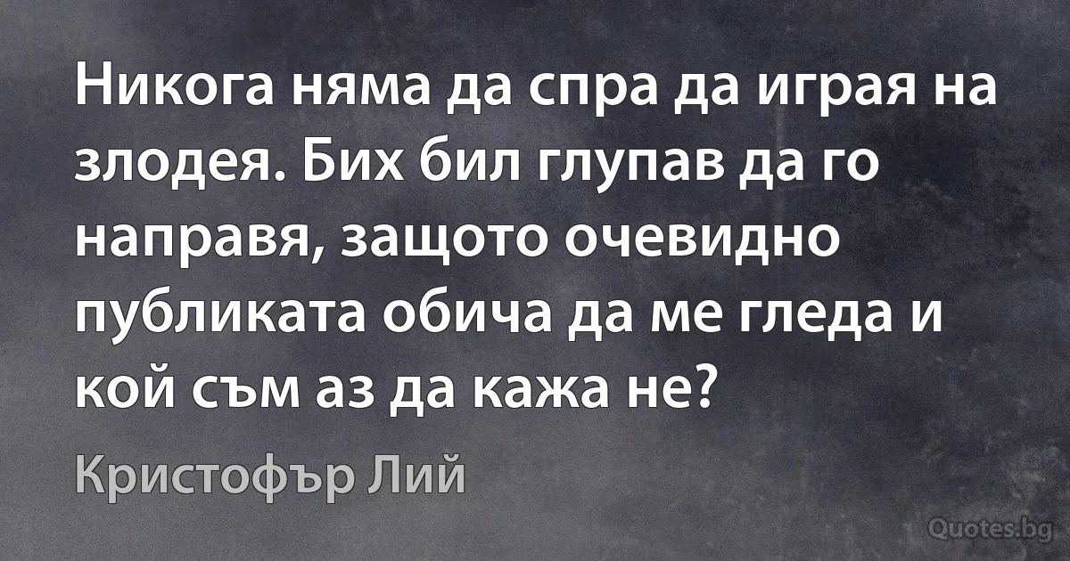 Никога няма да спра да играя на злодея. Бих бил глупав да го направя, защото очевидно публиката обича да ме гледа и кой съм аз да кажа не? (Кристофър Лий)