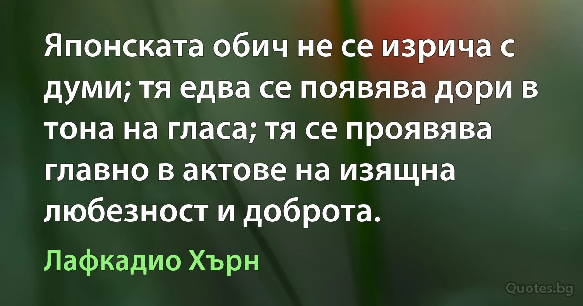 Японската обич не се изрича с думи; тя едва се появява дори в тона на гласа; тя се проявява главно в актове на изящна любезност и доброта. (Лафкадио Хърн)