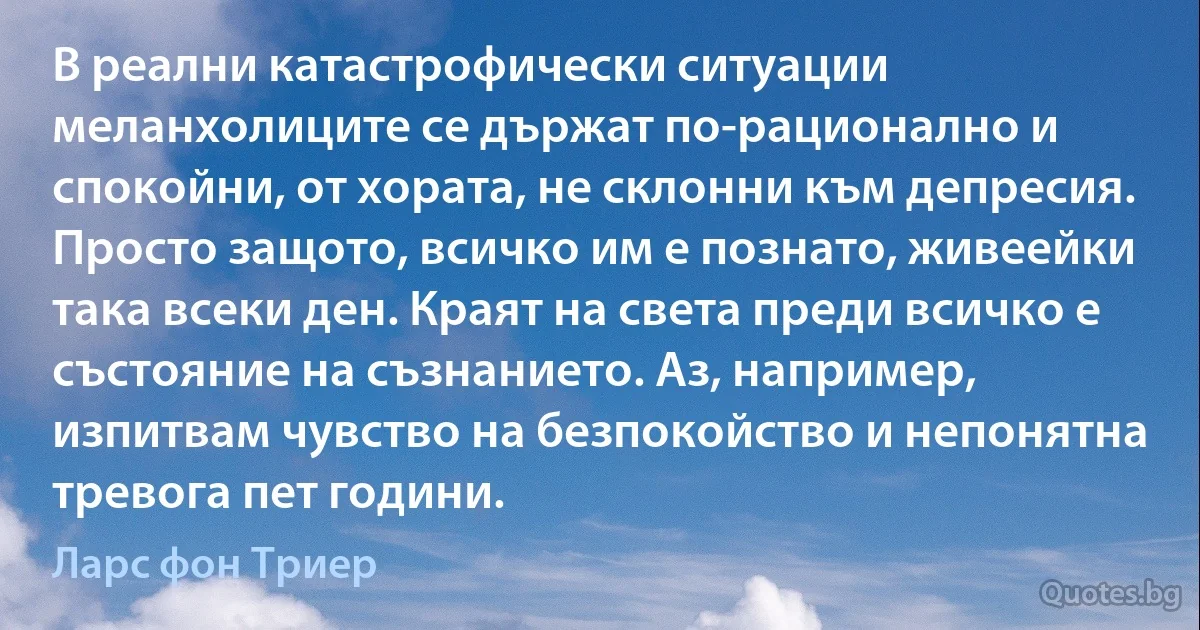 В реални катастрофически ситуации меланхолиците се държат по-рационално и спокойни, от хората, не склонни към депресия. Просто защото, всичко им е познато, живеейки така всеки ден. Краят на света преди всичко е състояние на съзнанието. Аз, например, изпитвам чувство на безпокойство и непонятна тревога пет години. (Ларс фон Триер)