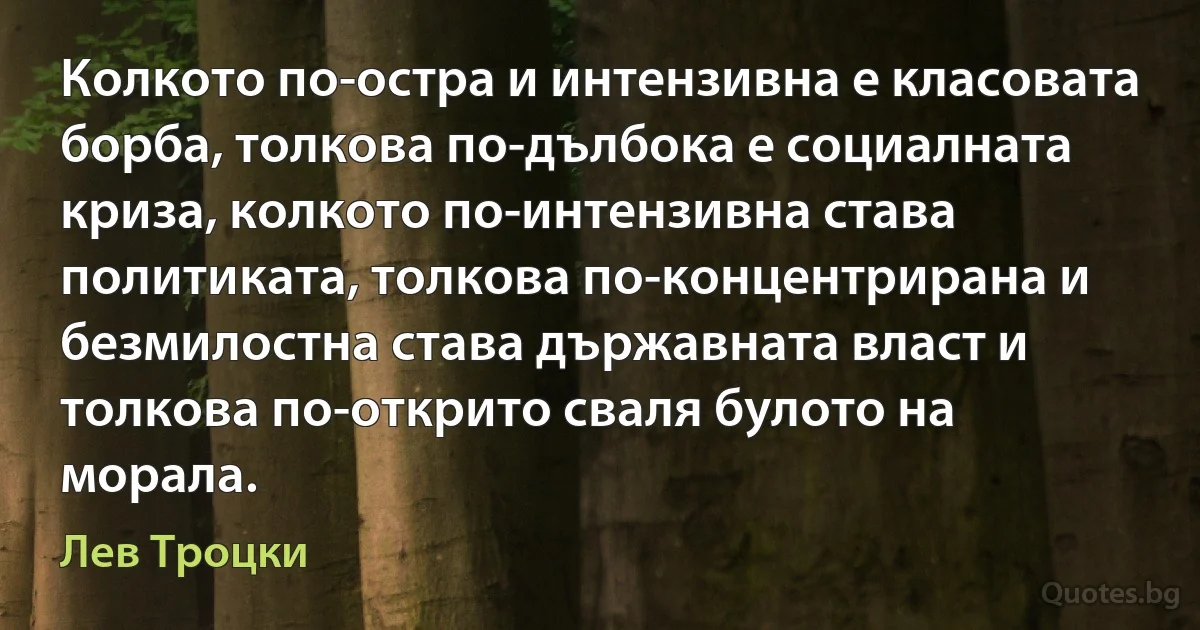 Колкото по-остра и интензивна е класовата борба, толкова по-дълбока е социалната криза, колкото по-интензивна става политиката, толкова по-концентрирана и безмилостна става държавната власт и толкова по-открито сваля булото на морала. (Лев Троцки)