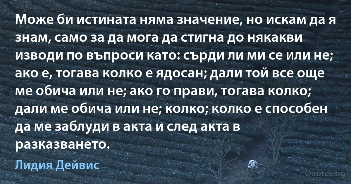 Може би истината няма значение, но искам да я знам, само за да мога да стигна до някакви изводи по въпроси като: сърди ли ми се или не; ако е, тогава колко е ядосан; дали той все още ме обича или не; ако го прави, тогава колко; дали ме обича или не; колко; колко е способен да ме заблуди в акта и след акта в разказването. (Лидия Дейвис)