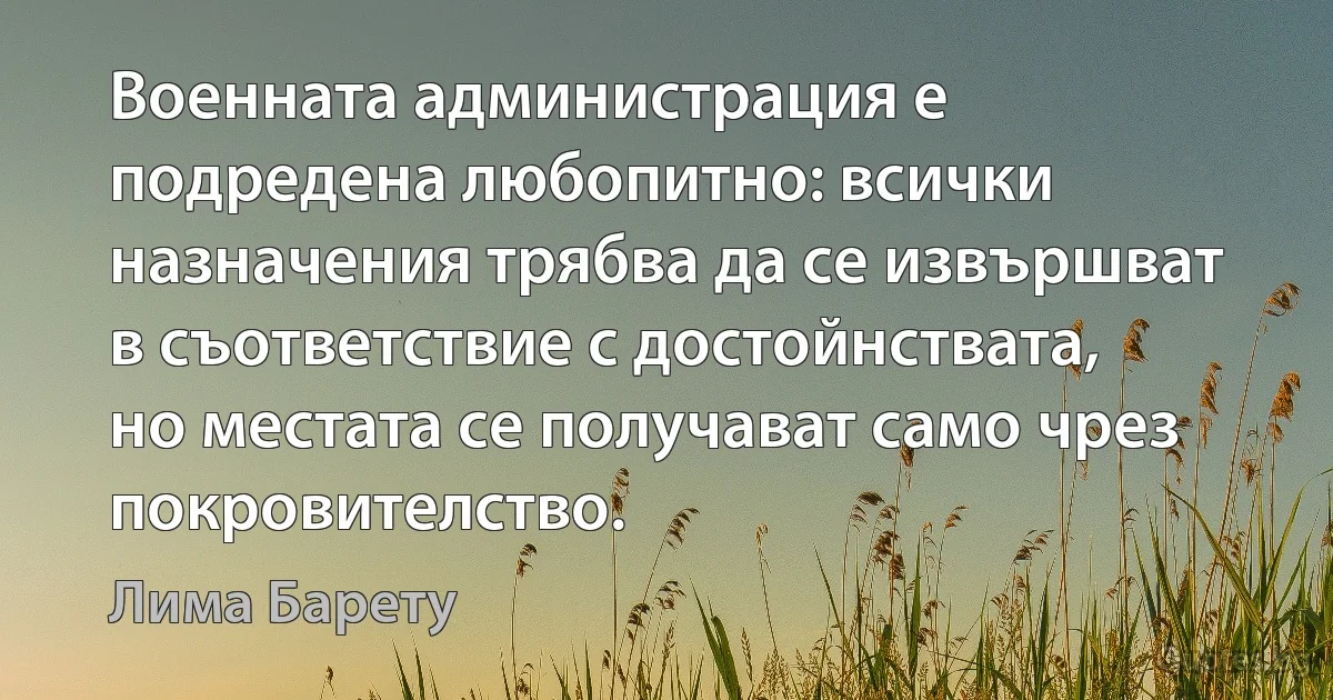 Военната администрация е подредена любопитно: всички назначения трябва да се извършват в съответствие с достойнствата, но местата се получават само чрез покровителство. (Лима Барету)