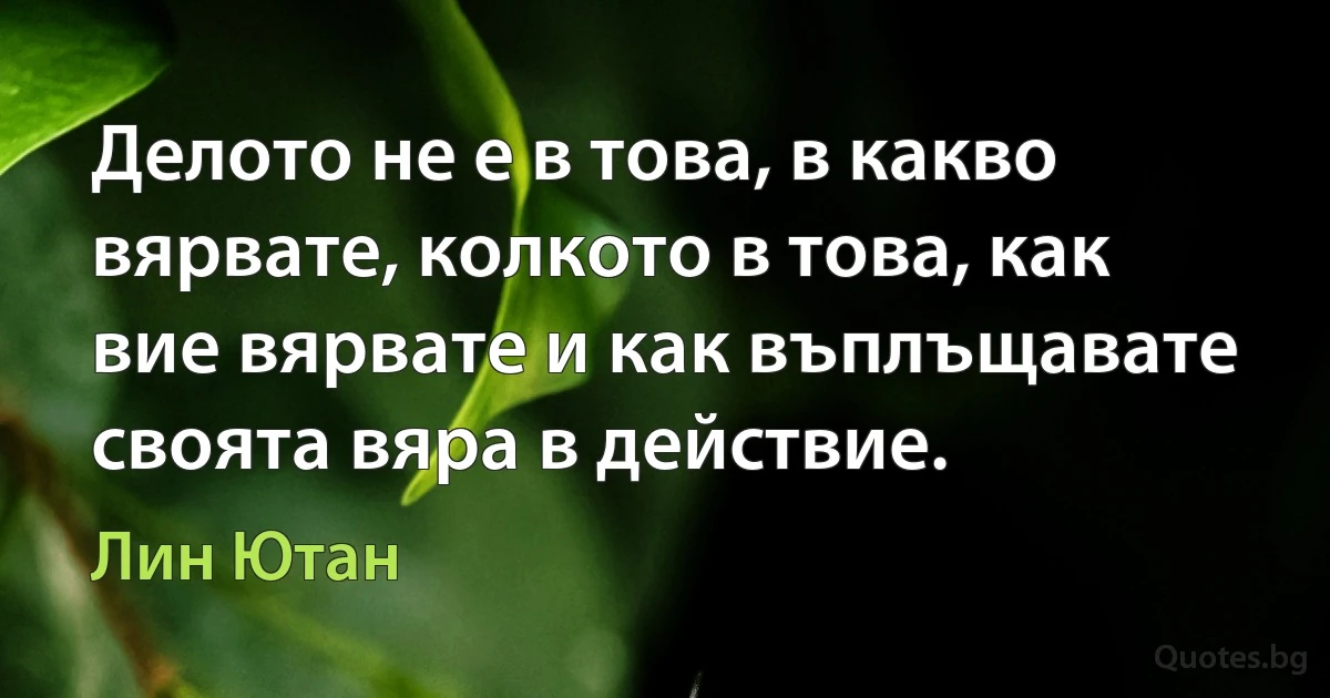 Делото не е в това, в какво вярвате, колкото в това, как вие вярвате и как въплъщавате своята вяра в действие. (Лин Ютан)