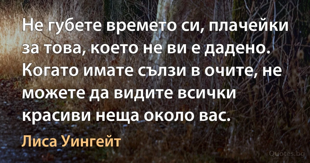 Не губете времето си, плачейки за това, което не ви е дадено. Когато имате сълзи в очите, не можете да видите всички красиви неща около вас. (Лиса Уингейт)