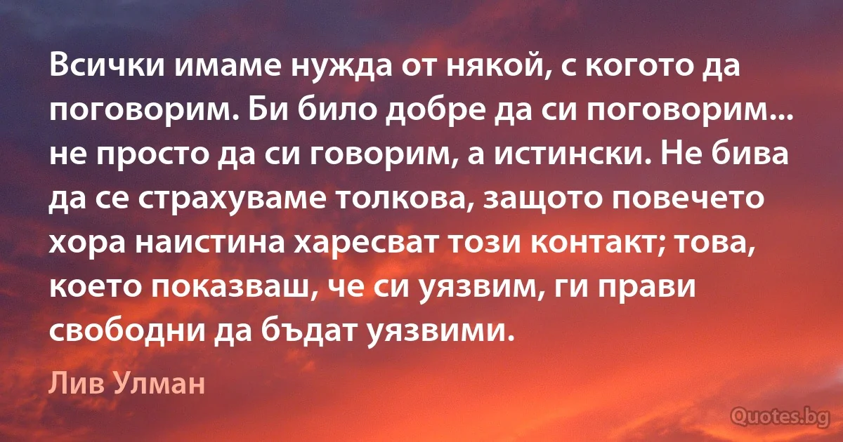 Всички имаме нужда от някой, с когото да поговорим. Би било добре да си поговорим... не просто да си говорим, а истински. Не бива да се страхуваме толкова, защото повечето хора наистина харесват този контакт; това, което показваш, че си уязвим, ги прави свободни да бъдат уязвими. (Лив Улман)