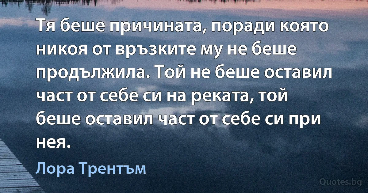 Тя беше причината, поради която никоя от връзките му не беше продължила. Той не беше оставил част от себе си на реката, той беше оставил част от себе си при нея. (Лора Трентъм)