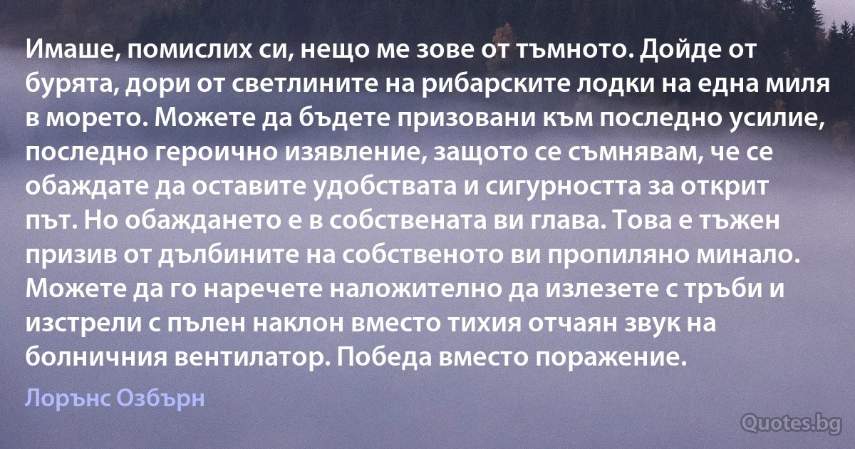 Имаше, помислих си, нещо ме зове от тъмното. Дойде от бурята, дори от светлините на рибарските лодки на една миля в морето. Можете да бъдете призовани към последно усилие, последно героично изявление, защото се съмнявам, че се обаждате да оставите удобствата и сигурността за открит път. Но обаждането е в собствената ви глава. Това е тъжен призив от дълбините на собственото ви пропиляно минало. Можете да го наречете наложително да излезете с тръби и изстрели с пълен наклон вместо тихия отчаян звук на болничния вентилатор. Победа вместо поражение. (Лорънс Озбърн)