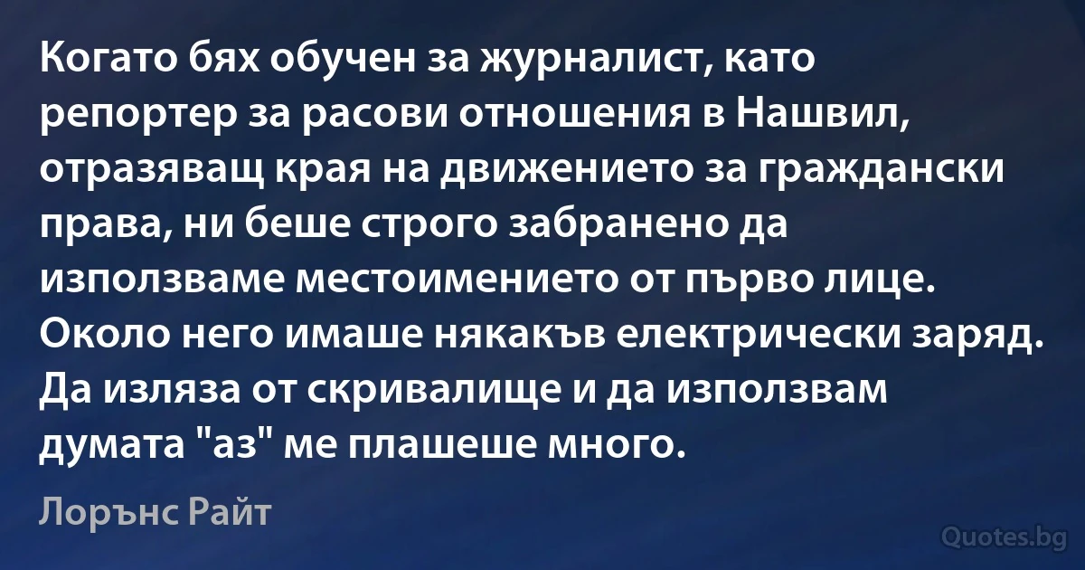 Когато бях обучен за журналист, като репортер за расови отношения в Нашвил, отразяващ края на движението за граждански права, ни беше строго забранено да използваме местоимението от първо лице. Около него имаше някакъв електрически заряд. Да изляза от скривалище и да използвам думата "аз" ме плашеше много. (Лорънс Райт)