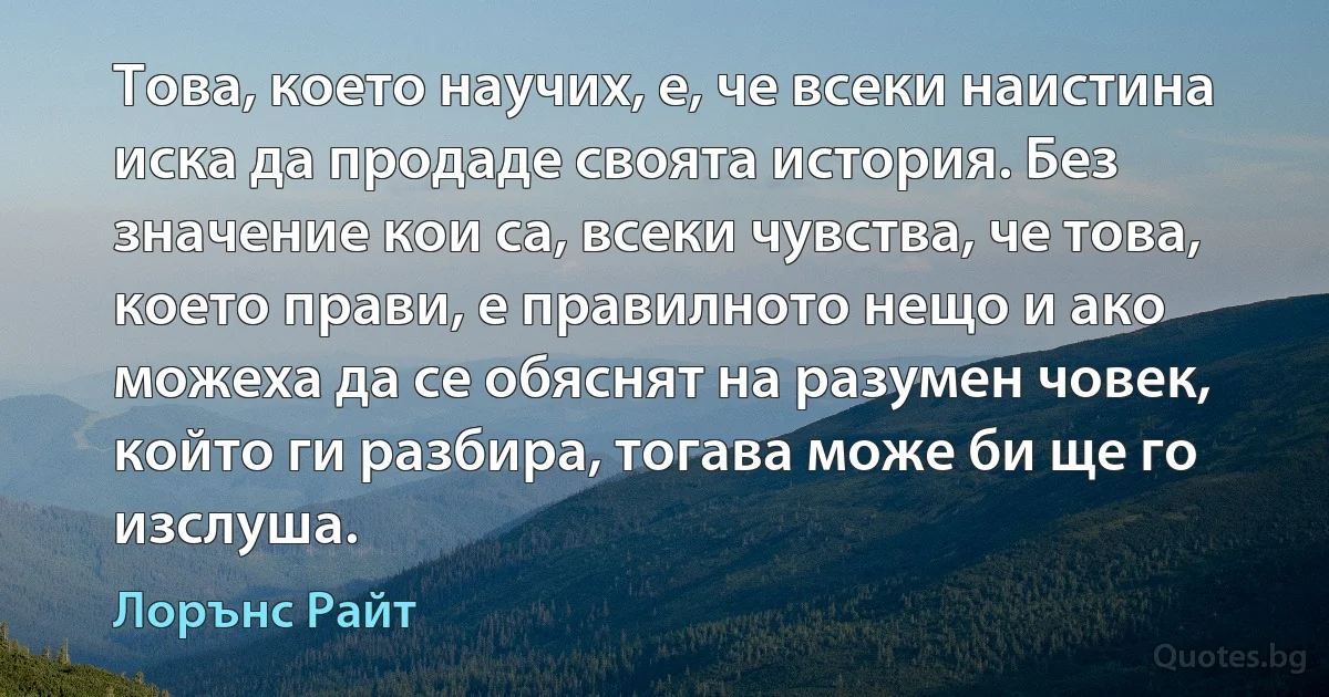 Това, което научих, е, че всеки наистина иска да продаде своята история. Без значение кои са, всеки чувства, че това, което прави, е правилното нещо и ако можеха да се обяснят на разумен човек, който ги разбира, тогава може би ще го изслуша. (Лорънс Райт)