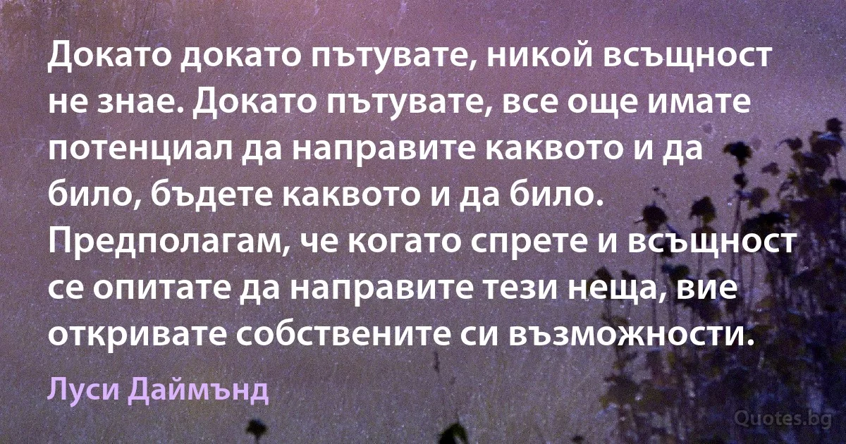 Докато докато пътувате, никой всъщност не знае. Докато пътувате, все още имате потенциал да направите каквото и да било, бъдете каквото и да било. Предполагам, че когато спрете и всъщност се опитате да направите тези неща, вие откривате собствените си възможности. (Луси Даймънд)