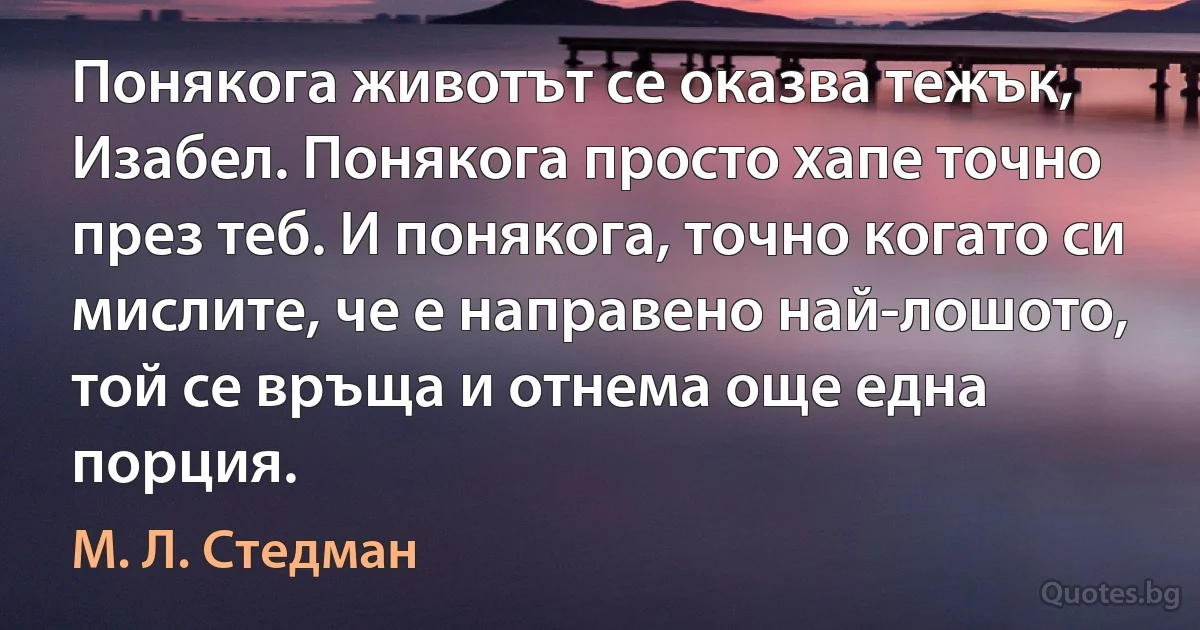 Понякога животът се оказва тежък, Изабел. Понякога просто хапе точно през теб. И понякога, точно когато си мислите, че е направено най-лошото, той се връща и отнема още една порция. (М. Л. Стедман)