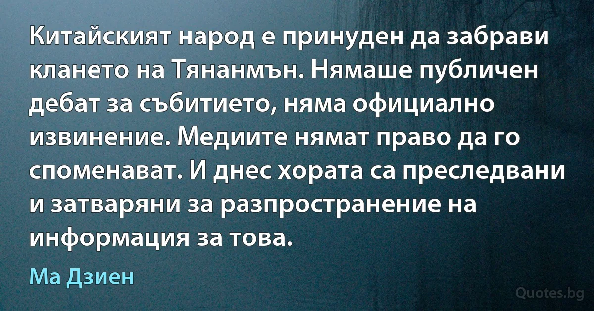 Китайският народ е принуден да забрави клането на Тянанмън. Нямаше публичен дебат за събитието, няма официално извинение. Медиите нямат право да го споменават. И днес хората са преследвани и затваряни за разпространение на информация за това. (Ма Дзиен)