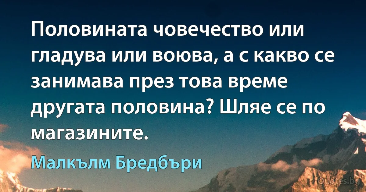 Половината човечество или гладува или воюва, а с какво се занимава през това време другата половина? Шляе се по магазините. (Малкълм Бредбъри)