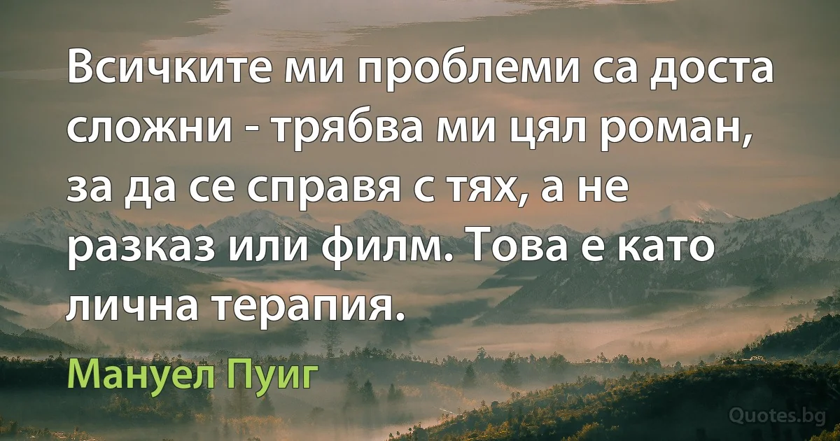 Всичките ми проблеми са доста сложни - трябва ми цял роман, за да се справя с тях, а не разказ или филм. Това е като лична терапия. (Мануел Пуиг)