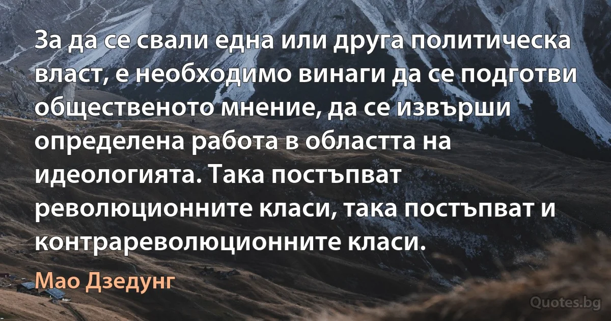 За да се свали една или друга политическа власт, е необходимо винаги да се подготви общественото мнение, да се извърши определена работа в областта на идеологията. Така постъпват революционните класи, така постъпват и контрареволюционните класи. (Мао Дзедунг)