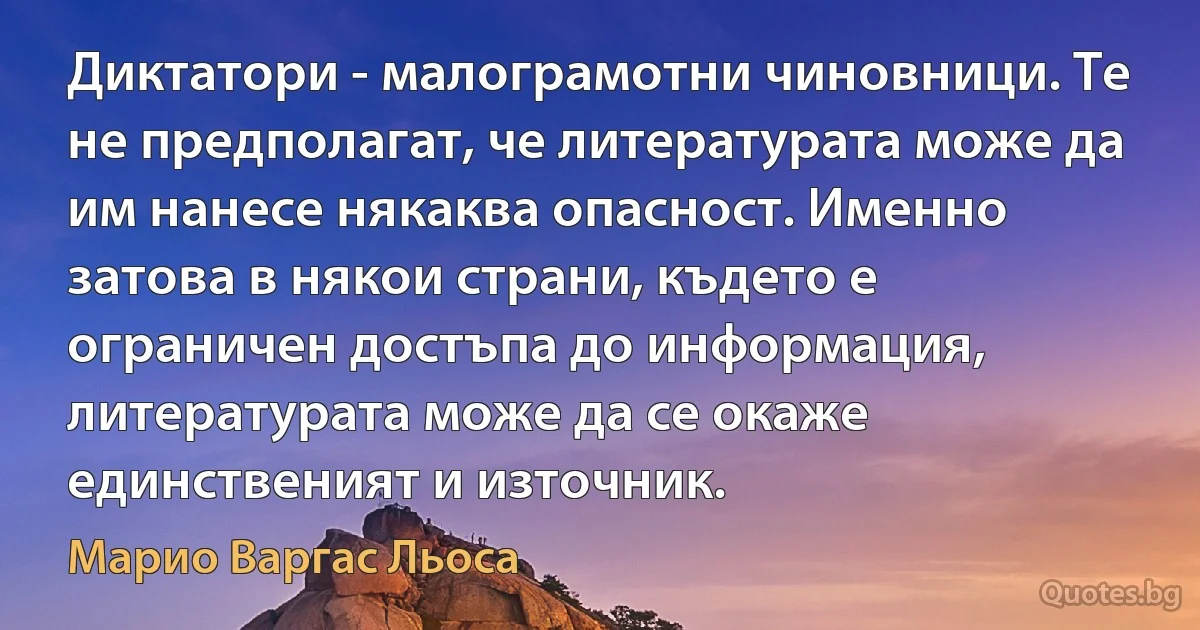 Диктатори - малограмотни чиновници. Те не предполагат, че литературата може да им нанесе някаква опасност. Именно затова в някои страни, където е ограничен достъпа до информация, литературата може да се окаже единственият и източник. (Марио Варгас Льоса)