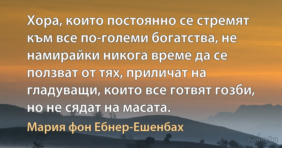 Хора, които постоянно се стремят към все по-големи богатства, не намирайки никога време да се ползват от тях, приличат на гладуващи, които все готвят гозби, но не сядат на масата. (Мария фон Ебнер-Ешенбах)