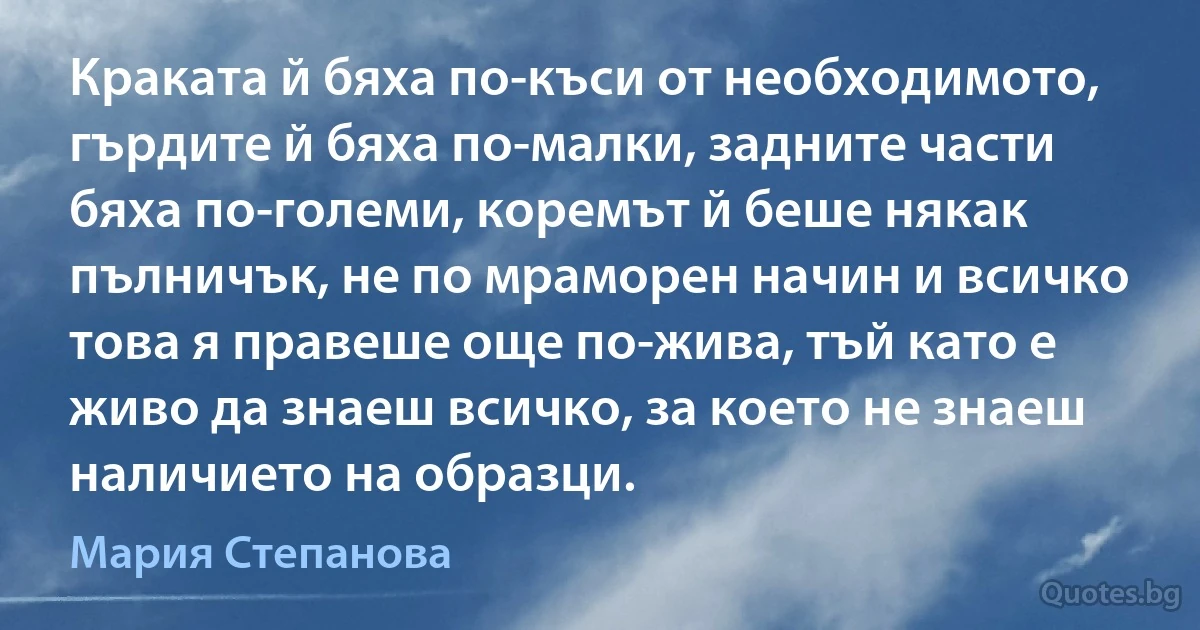 Краката й бяха по-къси от необходимото, гърдите й бяха по-малки, задните части бяха по-големи, коремът й беше някак пълничък, не по мраморен начин и всичко това я правеше още по-жива, тъй като е живо да знаеш всичко, за което не знаеш наличието на образци. (Мария Степанова)