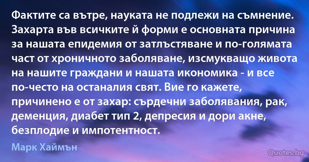 Фактите са вътре, науката не подлежи на съмнение. Захарта във всичките й форми е основната причина за нашата епидемия от затлъстяване и по-голямата част от хроничното заболяване, изсмукващо живота на нашите граждани и нашата икономика - и все по-често на останалия свят. Вие го кажете, причинено е от захар: сърдечни заболявания, рак, деменция, диабет тип 2, депресия и дори акне, безплодие и импотентност. (Марк Хаймън)