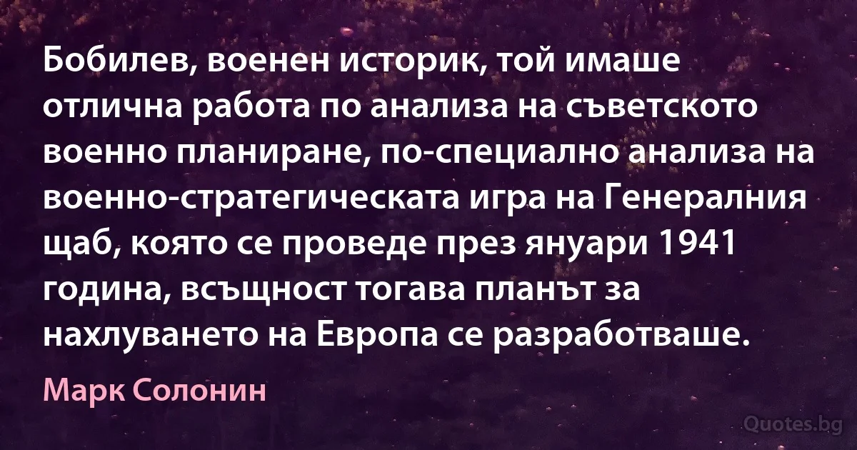 Бобилев, военен историк, той имаше отлична работа по анализа на съветското военно планиране, по-специално анализа на военно-стратегическата игра на Генералния щаб, която се проведе през януари 1941 година, всъщност тогава планът за нахлуването на Европа се разработваше. (Марк Солонин)