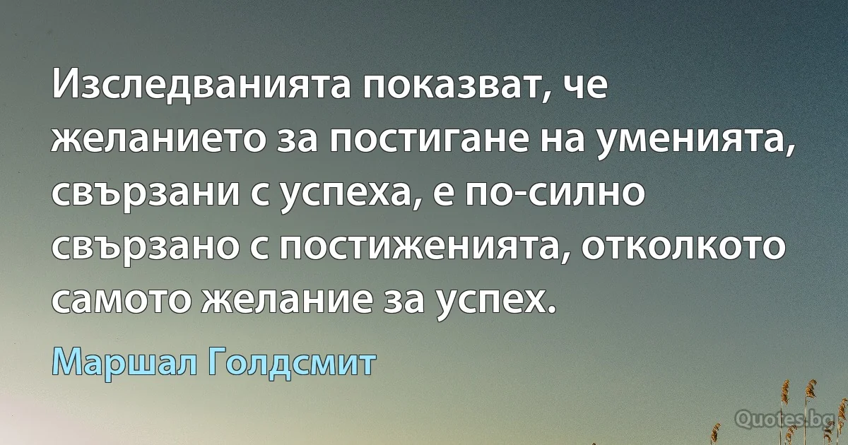 Изследванията показват, че желанието за постигане на уменията, свързани с успеха, е по-силно свързано с постиженията, отколкото самото желание за успех. (Маршал Голдсмит)