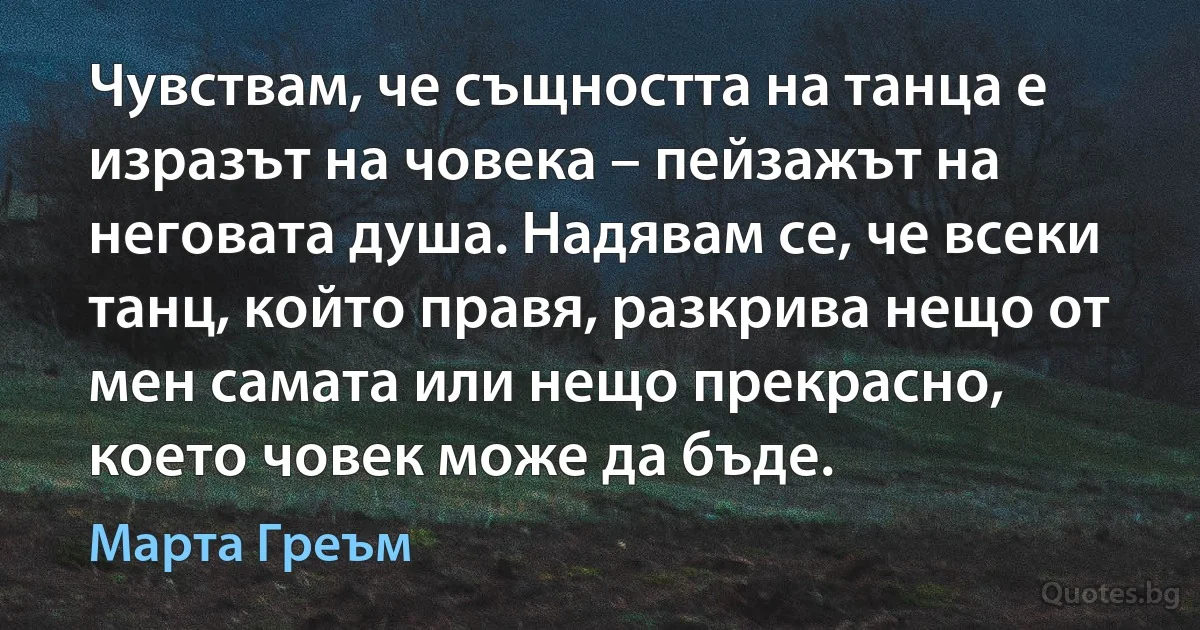 Чувствам, че същността на танца е изразът на човека – пейзажът на неговата душа. Надявам се, че всеки танц, който правя, разкрива нещо от мен самата или нещо прекрасно, което човек може да бъде. (Марта Греъм)