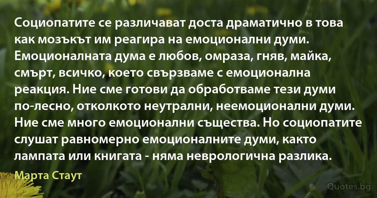 Социопатите се различават доста драматично в това как мозъкът им реагира на емоционални думи. Емоционалната дума е любов, омраза, гняв, майка, смърт, всичко, което свързваме с емоционална реакция. Ние сме готови да обработваме тези думи по-лесно, отколкото неутрални, неемоционални думи. Ние сме много емоционални същества. Но социопатите слушат равномерно емоционалните думи, както лампата или книгата - няма неврологична разлика. (Марта Стаут)