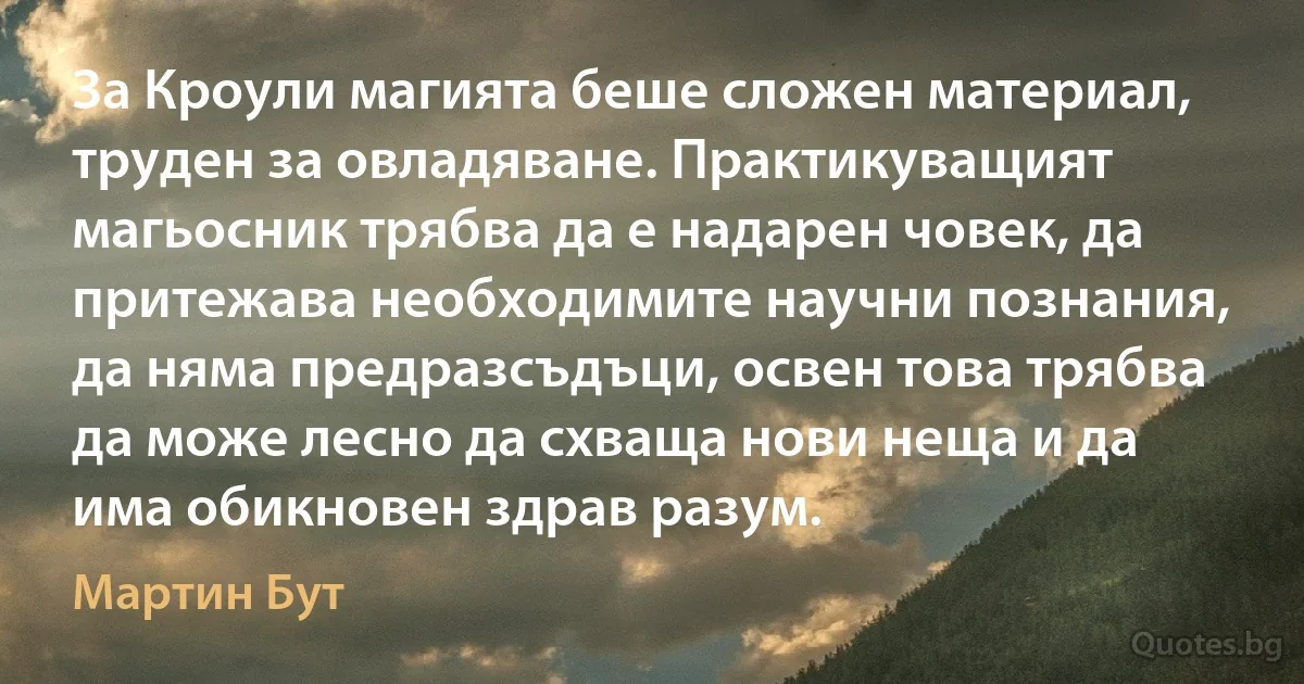 За Кроули магията беше сложен материал, труден за овладяване. Практикуващият магьосник трябва да е надарен човек, да притежава необходимите научни познания, да няма предразсъдъци, освен това трябва да може лесно да схваща нови неща и да има обикновен здрав разум. (Мартин Бут)