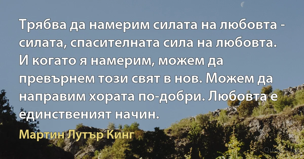 Трябва да намерим силата на любовта - силата, спасителната сила на любовта. И когато я намерим, можем да превърнем този свят в нов. Можем да направим хората по-добри. Любовта е единственият начин. (Мартин Лутър Кинг)