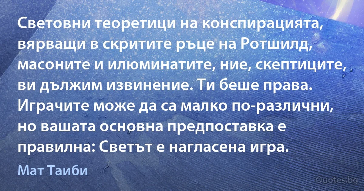 Световни теоретици на конспирацията, вярващи в скритите ръце на Ротшилд, масоните и илюминатите, ние, скептиците, ви дължим извинение. Ти беше права. Играчите може да са малко по-различни, но вашата основна предпоставка е правилна: Светът е нагласена игра. (Мат Таиби)