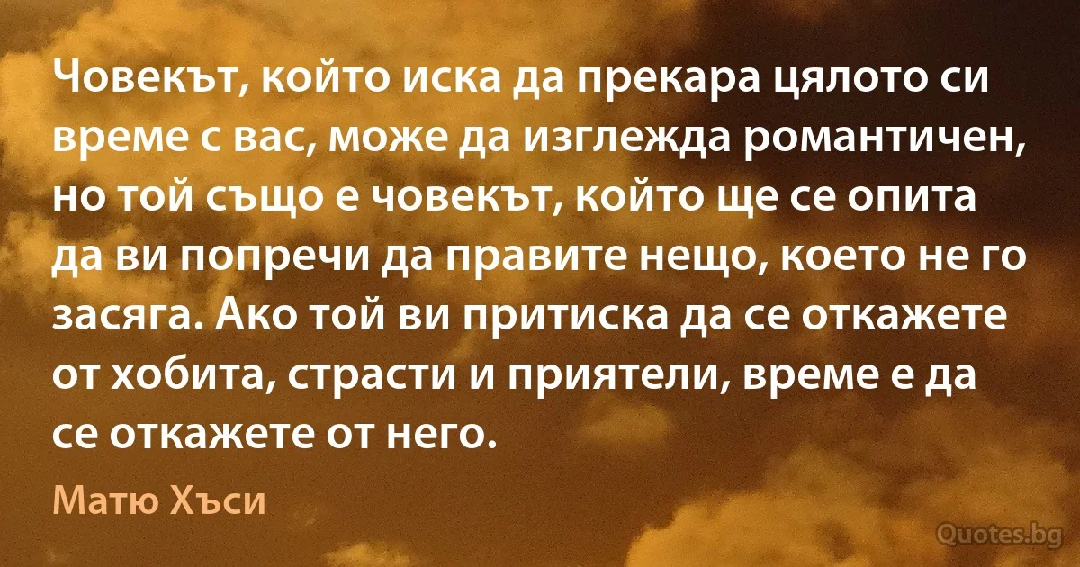 Човекът, който иска да прекара цялото си време с вас, може да изглежда романтичен, но той също е човекът, който ще се опита да ви попречи да правите нещо, което не го засяга. Ако той ви притиска да се откажете от хобита, страсти и приятели, време е да се откажете от него. (Матю Хъси)