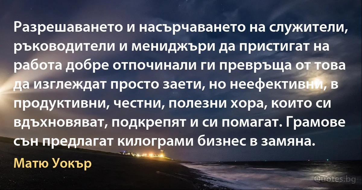 Разрешаването и насърчаването на служители, ръководители и мениджъри да пристигат на работа добре отпочинали ги превръща от това да изглеждат просто заети, но неефективни, в продуктивни, честни, полезни хора, които си вдъхновяват, подкрепят и си помагат. Грамове сън предлагат килограми бизнес в замяна. (Матю Уокър)