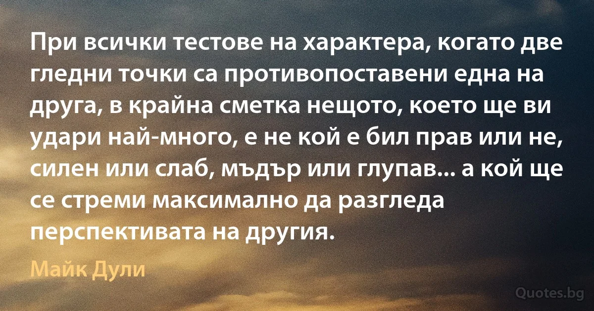 При всички тестове на характера, когато две гледни точки са противопоставени една на друга, в крайна сметка нещото, което ще ви удари най-много, е не кой е бил прав или не, силен или слаб, мъдър или глупав... а кой ще се стреми максимално да разгледа перспективата на другия. (Майк Дули)