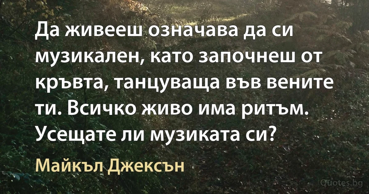 Да живееш означава да си музикален, като започнеш от кръвта, танцуваща във вените ти. Всичко живо има ритъм. Усещате ли музиката си? (Майкъл Джексън)