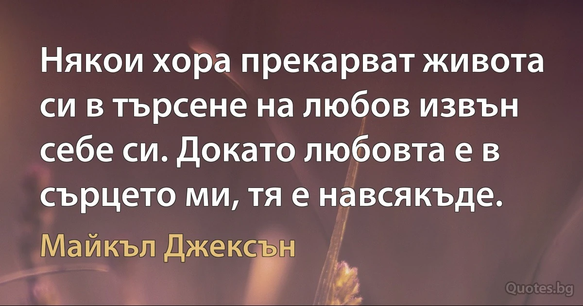 Някои хора прекарват живота си в търсене на любов извън себе си. Докато любовта е в сърцето ми, тя е навсякъде. (Майкъл Джексън)