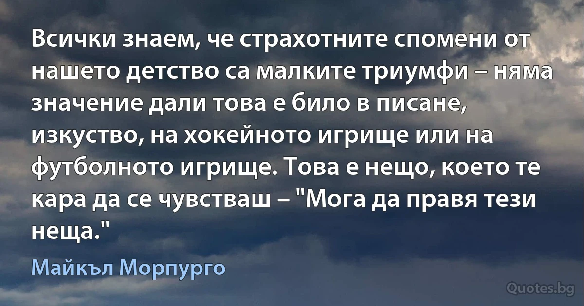 Всички знаем, че страхотните спомени от нашето детство са малките триумфи – няма значение дали това е било в писане, изкуство, на хокейното игрище или на футболното игрище. Това е нещо, което те кара да се чувстваш – "Мога да правя тези неща." (Майкъл Морпурго)